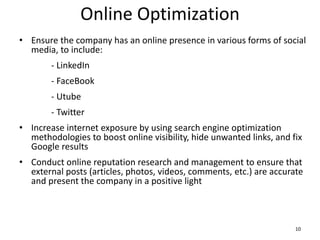 Online Optimization
• Ensure the company has an online presence in various forms of social
media, to include:
- LinkedIn
- FaceBook
- Utube
- Twitter
• Increase internet exposure by using search engine optimization
methodologies to boost online visibility, hide unwanted links, and fix
Google results
• Conduct online reputation research and management to ensure that
external posts (articles, photos, videos, comments, etc.) are accurate
and present the company in a positive light
10
 
