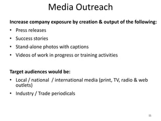 Media Outreach
Increase company exposure by creation & output of the following:
• Press releases
• Success stories
• Stand-alone photos with captions
• Videos of work in progress or training activities
Target audiences would be:
• Local / national / international media (print, TV, radio & web
outlets)
• Industry / Trade periodicals
11
 