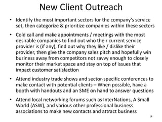 New Client Outreach
• Identify the most important sectors for the company’s service
set, then categorize & prioritize companies within these sectors
• Cold call and make appointments / meetings with the most
desirable companies to find out who their current service
provider is (if any), find out why they like / dislike their
provider, then give the company sales pitch and hopefully win
business away from competitors not savvy enough to closely
monitor their market space and stay on top of issues that
impact customer satisfaction
• Attend industry trade shows and sector-specific conferences to
make contact with potential clients – When possible, have a
booth with handouts and an SME on hand to answer questions
• Attend local networking forums such as InterNations, A Small
World (ASW), and various other professional business
associations to make new contacts and attract business
14
 