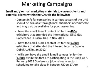 Marketing Campaigns
Email and / or mail marketing materials to current clients and
potential clients within the UAE via the following:
- Contact info for companies in various sectors of the UAE
should be available through local chambers of commerce
and may also be available for purchase online
- I have the email & mail contact list for the 400+
exhibitors that attended the International Oil & Gas
Conference in Basra, Iraq in Nov 2011
- I have the email & mail contact list for the 1,000+
exhibitors that attended the Intersec Security Expo in
Dubai, UAE in Jan 2012
- I will soon have the email & mail contact list for the
1,000+ exhibitors that are participating in the Iraq Gas &
Refinery 2012 Conference (downstream sector)
scheduled to take place in London, UK on 17 Apr
15
 