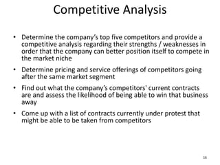 Competitive Analysis
• Determine the company’s top five competitors and provide a
competitive analysis regarding their strengths / weaknesses in
order that the company can better position itself to compete in
the market niche
• Determine pricing and service offerings of competitors going
after the same market segment
• Find out what the company’s competitors' current contracts
are and assess the likelihood of being able to win that business
away
• Come up with a list of contracts currently under protest that
might be able to be taken from competitors
16
 