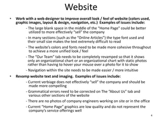 Website
• Work with a web designer to improve overall look / feel of website (colors used,
graphic images, layout & design, navigation, etc.) Examples of issues include:
- The large blank space in the middle of the “Home Page” could be better
utilized to more effectively “sell” the company
- In many sections (such as the “Online Articles”) the type font used and
their small size makes the text extremely difficult to read
- The website’s colors and fonts need to be made more cohesive throughout
to achieve a more unified look / feel
- The “Our Team” tab needs to be completely revamped so that it shows
only an organizational chart or an organizational chart with static photos
rather than having to hover your mouse over a photo for it to show
- Navigation within the site needs to be made easier / more intuitive
• Revamp website text and imaging. Examples of issues include:
- Current verbiage does not effectively “sell” the company and should be
made more compelling
- Grammatical errors need to be corrected on The “About Us” tab and
various other sections of the website
- There are no photos of company engineers working on site or in the office
- Current “Home Page” graphics are low quality and do not represent the
company’s service offerings well
4
 