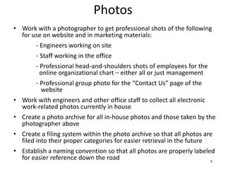 Photos
• Work with a photographer to get professional shots of the following
for use on website and in marketing materials:
- Engineers working on site
- Staff working in the office
- Professional head-and-shoulders shots of employees for the
online organizational chart – either all or just management
- Professional group photo for the “Contact Us” page of the
website
• Work with engineers and other office staff to collect all electronic
work-related photos currently in house
• Create a photo archive for all in-house photos and those taken by the
photographer above
• Create a filing system within the photo archive so that all photos are
filed into their proper categories for easier retrieval in the future
• Establish a naming convention so that all photos are properly labeled
for easier reference down the road 5
 