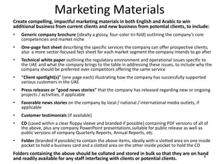 Marketing Materials
6
Create compelling, impactful marketing materials in both English and Arabic to win
additional business from current clients and new business from potential clients, to include:
• Generic company brochure (ideally a glossy, four-color tri-fold) outlining the company’s core
competencies and market niche
• One-page fact sheet describing the specific services the company can offer prospective clients;
also a more sector-focused fact sheet for each market segment the company intends to go after
• Technical white paper outlining the regulatory environment and operational issues specific to
the UAE and what the company brings to the table in addressing these issues, to include why the
company should be preferred over competitors offering the same service
• "Client spotlight(s)" (one page each) illustrating how the company has successfully supported
various customers in the UAE
• Press releases or "good news stories" that the company has released regarding new or ongoing
projects / activities, if applicable
• Favorable news stories on the company by local / national / international media outlets, if
applicable
• Customer testimonials (if available)
• CD (cased within a clear floppy sleeve and branded if possible) containing PDF versions of all of
the above, plus any company PowerPoint presentations suitable for public release as well as
public versions of company Quarterly Reports, Annual Reports, etc.
• Folder (branded if possible) to contain the above items, ideally with a slotted area on one inside
pocket to hold a business card and a slotted area on the other inside pocket to hold the CD
Folders containing the above should be collated and stored in bulk so that they are on hand
and readily available for any staff interfacing with clients or potential clients.
 