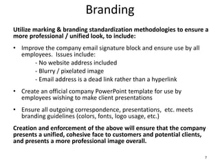 Branding
Utilize marking & branding standardization methodologies to ensure a
more professional / unified look, to include:
• Improve the company email signature block and ensure use by all
employees. Issues include:
- No website address included
- Blurry / pixelated image
- Email address is a dead link rather than a hyperlink
• Create an official company PowerPoint template for use by
employees wishing to make client presentations
• Ensure all outgoing correspondence, presentations, etc. meets
branding guidelines (colors, fonts, logo usage, etc.)
Creation and enforcement of the above will ensure that the company
presents a unified, cohesive face to customers and potential clients,
and presents a more professional image overall.
7
 