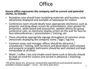 Office
Ensure office represents the company well to current and potential
clients, to include:
• Reception area should have marketing materials and business cards
attractively displayed and available as takeaways for visitors
• Conference room should ideally have appropriate electronics such as
projector and drop-down screen for presentations, laser pointer for
presenters, white board and accessories, speaker phone for group
conference calls, an electronic display screen on the wall for face-to-
face teleconferences / presentations / training, etc.
• There should be appropriate signage throughout all common areas
attractively displaying the company name / logo / tag line
• Common areas and manager offices should be attractive /
uncluttered / inviting, with furniture and decorations well-selected
and properly arranged; bathrooms should be well-stocked and kept
immaculate at all times
• Water / coffee / tea and simple snack items such as biscuits should
be kept on hand for visitors and served in attractive / matching
dishware
*All of the above are, of course, nonessential expenditures and would be based on
available company budget -- if any -- for these type items 8
 