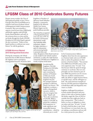 2	 Class of 2010 MBA Commencement
Despite stormy weather, the Class of
2010 gathered joyfully on June 27th in
Chicago’s Navy Pier Grand Ballroom to
celebrate Lake Forest Graduate School
of Management’s 64th Commencement
Ceremony. They were joined by a
capacity crowd of more than 2,000 family
and friends, together with LFGSM
faculty, Board Members and staff. As
the ceremony drew to a close and the
sun broke through the clouds, LFGSM
President & CEO, John Popoli captured
the day’s excitement: “Today we have
liquid sunshine to celebrate your sunny
futures,” he told the graduates.
LFGSM Alumnus Named
2010 Distinguished Executive
During the ceremonies, the School
honored Class of 2002 alumnus Michael
W. Englehart with its prestigious
Distinguished Executive Award for 2010.
Englehart is President of
Advocate South Suburban
Hospital, a community
hospital in the Advocate
Health Care System,
Illinois’s largest not-for-
profit healthcare provider.
The School has recognized
a Distinguished Executive
every year since 1978. To
be named, each honoree
demonstrates world-
class leadership skills,
enthusiastic support
for higher education, a
spirit of volunteerism
and unwavering loyalty
to personal ethics and
values. Recipients of this Award stand out
as role models for the School’s students
and alumni, as well as the wider business
community LFGSM serves. Englehart is a
worthy recipient of the honor.
Introducing Mr.
Englehart, LFGSM
President & CEO John
Popoli noted that,
upon assuming the
position of President
of Advocate South
Suburban Hospital,
Englehart became
the youngest hospital
president in Advocate
Heath Care history. “Mr.
Englehart is without a
doubt a distinguished
executive, which is
why we recognize him
today,” Popoli said.
“He is also an alumnus
of LFGSM. While a
student at LFGSM, he
gained the confidence
and competence to
make significant and
measurable business
contributions – which he
obviously put to work.”
In his Commencement Address,
Englehart drew from his own experiences
as a business leader and as an LFGSM
alum to advise the graduates on their
journey as business leaders. “Your pursuit
of an MBA from LFGSM comes at the
most opportune time,” he said. “I say
that because while the speed of change
continues to accelerate, there are core
principles you have learned as part of
your MBA that position you for success.
They are: excellent communication
skills, the ability to apply business theory
to real-life issues, and the willingness to
lead.” He cited numerous examples of
how his LFGSM experiences helped him
to build these skills and shaped his own
vision as a leader.
Englehart challenged the graduates
to look outside themselves and serve
others in their roles as business leaders.
He further urged the Class of 2010 to
consider how they might give back to
their communities. “This is where I
believe we have an obligation to share
our talent and time,” he said. “It won’t
be hard to find the place to give back.
You will know it in your heart that you
are making a contribution and you will
be a richer person for your efforts.”
LFGSM Class of 2010 Celebrates Sunny Futures
2010 Distinguished Executive Michael W. Englehart with his wife Teri and
daughters (from left) Brigid, Mary and Nora.
Liquid Sunshine. Sunny Futures. Graduate Anthony Santerelli (Leica
Microsystems), his wife Meredith and daughter Margo display a joyful outlook on
future success, rain or shine.
 