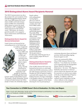 6	 Class of 2010 MBA Commencement
The 2010 Commencement was also a
day to honor this year’s recipients of the
LFGSM Distinguished Alumni Award.
Lake Forest MBA alumni Ed Carney
(Class of 2001) and Linda Gariano
(Class of 2004) were nominated by
fellow alumni to receive the award.
Established in 2007 to highlight the
talents and success of the School’s
nearly 7,900 alumni, the Award is
granted annually in two categories:
Service Achievement and Professional
Achievement.
Distinguished Alumni Award for
Service Achievement
Linda Gariano was honored for her
outstanding service to the School and
its students. A registered
nurse, Linda Gariano
earned her Lake
Forest MBA with
highest honors
in 2004 and
is currently an
operating room
nurse with noted
plastic surgeon
Dr. Steven
Boch. This
spring, LFGSM
announced its
newest endowed
scholarship made
possible by a generous
$150,000 gift from Linda
Gariano and her husband Bob Gariano:
The Joseph A. Kaule Scholarship. Named
in honor of Linda Gariano’s late father,
Joseph A. Kaule, the scholarship supports
female students
with undergraduate
nursing degrees
who are in need of
financial assistance to
complete their Lake
Forest MBA studies.
Nominating Gariano,
Class of 2003 alum
and LFGSM Associate
Dean Erika Wilke
said, “This Scholarship
reflects Linda’s
commitment to both
her profession and
lifelong learning by
helping generations
of women nursing
professionals earn a
Lake Forest MBA.
Linda is a role model
for all LFGSM alumni.
She has given back to
her alma mater, which has given her so
much, to further impact the lives of
future students.”
Distinguished Alumni Award for
Professional Achievement
Class of 2001 alumnus Ed Carney was
honored for his service as a role model
within the LFGSM community as well as
the wider business community. Carney is
President & CEO of Superior Graphite,
a privately held company that is a world-
leading innovator of unique technologies
in the graphite industry. Carney has been
an enthusiastic supporter of the School,
donating his time by participating in
continuing education classes and alumni
activities, and by providing ongoing
financial support as well.
Carney was nominated by fellow
Class of 2001 alumnus Christin Lore
Anderson. “I can think of no one better
to be recognized with the Distinguished
Alumni Award for Professional
Achievement,” she wrote. “His diligence,
leadership and attention to detail are
traits he used in the classroom and, with
his teamwork, are traits he must employ
in his day-to-day leadership of Superior
Graphite.” In addition, Anderson
credited Carney’s leadership as having
a direct influence on his company’s
continued success and growth.
2010 Distinguished Alumni Award Recipients Honored
2010 Distinguished Alumni Award recipients Linda Gariano (honored for service
achievement) and Edward Carney (honored for professional achievement).
Your Connection to LFGSM Doesn’t End at Graduation. It’s Only Just Begun.
Keep in touch with classmates, faculty and the School at large by participating in our online communities.
Join us on Facebook, LinkedIn and YouTube.
Facebook.com/LFGSM LFGSM Alumni Group YouTube.com/LakeForestMBA
 