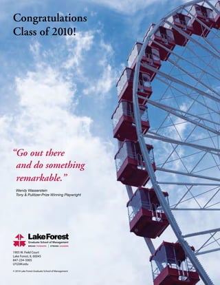 1905 W. Field Court
Lake Forest, IL 60045
847-234-5005
LFGSM.edu
© 2010 Lake Forest Graduate School of Management
Congratulations
Class of 2010!
“Go out there
and do something
remarkable.”
Wendy Wasserstein
Tony  Pulitizer-Prize Winning Playwright
 