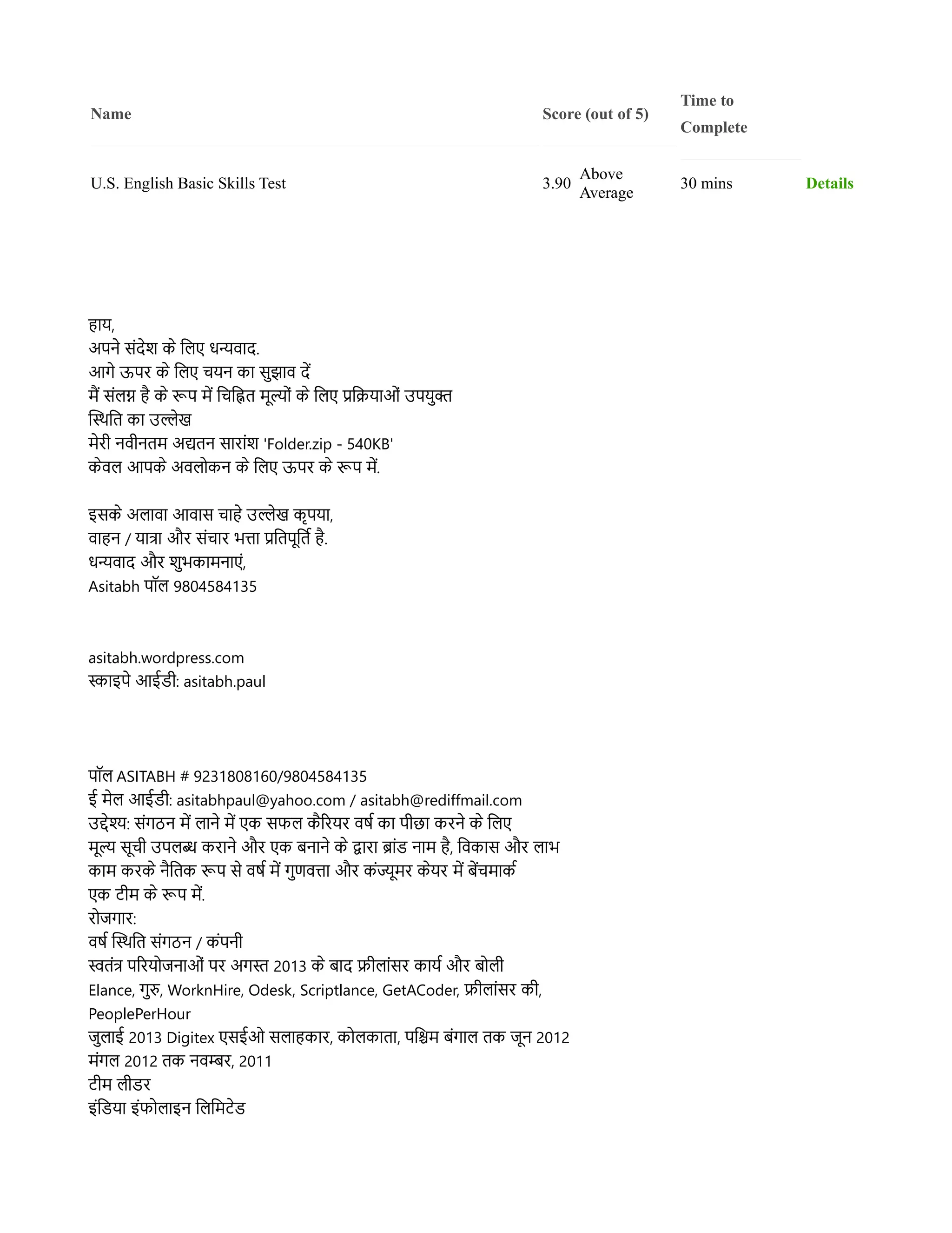 Name Score (out of 5)
Time to
Complete
U.S. English Basic Skills Test 3.90
Above
Average
30 mins Details
हहाय,
अपनन ससंदनश कन ललिए धन्यवहाद.
आगन ऊपर कन ललिए चयन कहा ससुझहाव दद
मम ससंलिग हह कन रूप मद लचलह्नित ममूललसं कन ललिए प्रलक्रियहाओसं उपयसुक
ससस्थिलत कहा उलनख
मनरर नवरनतम अद्यतन सहारहासंश 'Folder.zip - 540KB'
कनवलि आपकन अवलिलकन कन ललिए ऊपर कन रूप मद.
इसकन अलिहावहा आवहास चहाहन उलनख ककृपयहा,
वहाहन / यहातहा और ससंचहार भतहा प्रलतपमूलतर हह.
धन्यवहाद और शसुभकहामनहाएसं,
Asitabh पपॉलि 9804584135
asitabh.wordpress.com
सहाइपन आईडर: asitabh.paul
पपॉलि ASITABH # 9231808160/9804584135
ई मनलि आईडर: asitabhpaul@yahoo.com / asitabh@rediffmail.com
उदनश: ससंगठन मद लिहानन मद एक सफलि कहररयर वरर कहा परछहा करनन कन ललिए
ममूल समूचर उपलिब करहानन और एक बनहानन कन दहारहा बहासंड नहाम हह, लवकहास और लिहाभ
कहाम करकन नहलतक रूप सन वरर मद गसुणवतहा और कसंजमूमर कनयर मद बदचमहाकर
एक टरम कन रूप मद.
रलजगहार:
वरर ससस्थिलत ससंगठन / कसंपनर
स्वतसंत पररयलजनहाओसं पर अगस 2013 कन बहाद फरलिहासंसर कहायर और बललिर
Elance, गसुर, WorknHire, Odesk, Scriptlance, GetACoder, फरलिहासंसर कर,
PeoplePerHour
जसुलिहाई 2013 Digitex एसईओ सलिहाहकहार, कललिकहातहा, पलश्चिम बसंगहालि तक जमून 2012
मसंगलि 2012 तक नवम्बर, 2011
टरम लिरडर
इसंलडयहा इसंफललिहाइन ललिलमटनड
 
