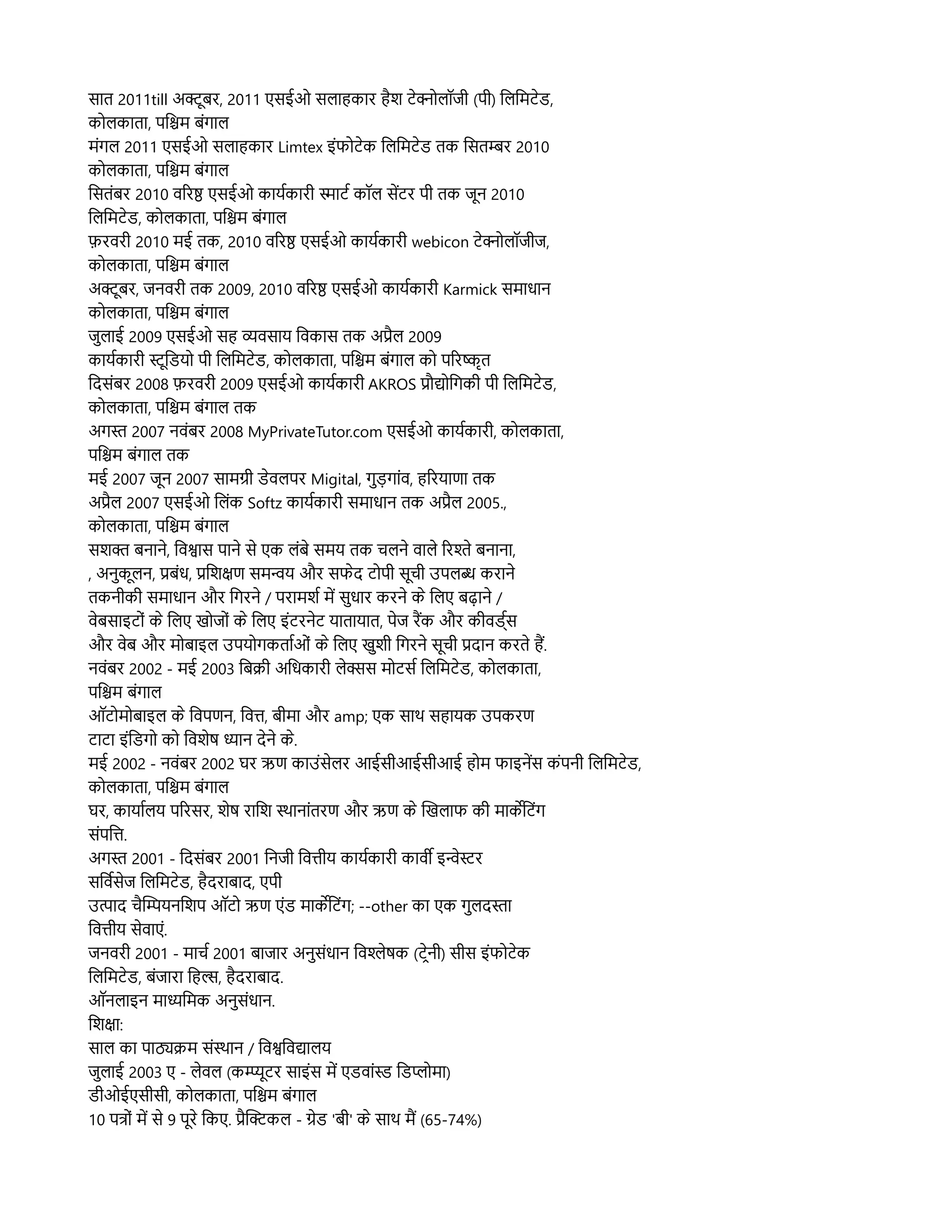 सहात 2011till अकमूबर, 2011 एसईओ सलिहाहकहार हहश टनकललिपॉजर (पर) ललिलमटनड,
कललिकहातहा, पलश्चिम बसंगहालि
मसंगलि 2011 एसईओ सलिहाहकहार Limtex इसंफलटनक ललिलमटनड तक लसतम्बर 2010
कललिकहातहा, पलश्चिम बसंगहालि
लसतसंबर 2010 वररष एसईओ कहायरकहारर सहाटर कपॉलि सदटर पर तक जमून 2010
ललिलमटनड, कललिकहातहा, पलश्चिम बसंगहालि
फ़रवरर 2010 मई तक, 2010 वररष एसईओ कहायरकहारर webicon टनकललिपॉजरज,
कललिकहातहा, पलश्चिम बसंगहालि
अकमूबर, जनवरर तक 2009, 2010 वररष एसईओ कहायरकहारर Karmick समहाधहान
कललिकहातहा, पलश्चिम बसंगहालि
जसुलिहाई 2009 एसईओ सह व्यवसहाय लवकहास तक अप्रहलि 2009
कहायरकहारर समूलडयल पर ललिलमटनड, कललिकहातहा, पलश्चिम बसंगहालि कल पररषकृत
लदससंबर 2008 फ़रवरर 2009 एसईओ कहायरकहारर AKROS प्रप्रौद्यललगकर पर ललिलमटनड,
कललिकहातहा, पलश्चिम बसंगहालि तक
अगस 2007 नवसंबर 2008 MyPrivateTutor.com एसईओ कहायरकहारर, कललिकहातहा,
पलश्चिम बसंगहालि तक
मई 2007 जमून 2007 सहामगर डनवलिपर Migital, गसुड़गहासंव, हररयहाणहा तक
अप्रहलि 2007 एसईओ ललिसंक Softz कहायरकहारर समहाधहान तक अप्रहलि 2005.,
कललिकहातहा, पलश्चिम बसंगहालि
सशक बनहानन, लवशहास पहानन सन एक लिसंबन समय तक चलिनन वहालिन ररशन बनहानहा,
, अनसुकमूलिन, प्रबसंध, प्रलशक्षण समन्वय और सफनद टलपर समूचर उपलिब करहानन
तकनरकर समहाधहान और लगरनन / परहामशर मद ससुधहार करनन कन ललिए बढहानन /
वनबसहाइटलसं कन ललिए खलजलसं कन ललिए इसंटरननट यहातहायहात, पनज रमक और करवडररस
और वनब और मलबहाइलि उपयलगकतहारओसं कन ललिए खसुशर लगरनन समूचर प्रदहान करतन हम.
नवसंबर 2002 - मई 2003 लबक्रिर अलधकहारर लिनक्सस मलटसर ललिलमटनड, कललिकहातहा,
पलश्चिम बसंगहालि
ऑटलमलबहाइलि कन लवपणन, लवत, बरमहा और amp; एक सहास्थि सहहायक उपकरण
टहाटहा इसंलडगल कल लवशनर धहान दननन कन.
मई 2002 - नवसंबर 2002 घर ऋण कहाउसंसनलिर आईसरआईसरआई हलम फहाइनदस कसंपनर ललिलमटनड,
कललिकहातहा, पलश्चिम बसंगहालि
घर, कहायहारलिय पररसर, शनर रहालश सस्थिहानहासंतरण और ऋण कन सखलिहाफ कर महाकर्केलटसंग
ससंपलत.
अगस 2001 - लदससंबर 2001 लनजर लवतरय कहायरकहारर कहावर इन्वनसर
सलवरसनज ललिलमटनड, हहदरहाबहाद, एपर
उतहाद चहसम्पियनलशप ऑटल ऋण एसंड महाकर्केलटसंग; --other कहा एक गसुलिदसहा
लवतरय सनवहाएसं.
जनवरर 2001 - महाचर 2001 बहाजहार अनसुससंधहान लवशनरक (टटननर) सरस इसंफलटनक
ललिलमटनड, बसंजहारहा लहल, हहदरहाबहाद.
ऑनलिहाइन महाधलमक अनसुससंधहान.
लशक्षहा:
सहालि कहा पहाठ्यक्रिम ससंसस्थिहान / लवशलवद्यहालिय
जसुलिहाई 2003 ए - लिनवलि (कमममूटर सहाइसंस मद एडवहासंसड लडपलमहा)
डरओईएसरसर, कललिकहातहा, पलश्चिम बसंगहालि
10 पतलसं मद सन 9 पमूरन लकए. प्रहसककलि - गनड 'बर' कन सहास्थि मम (65-74%)
 