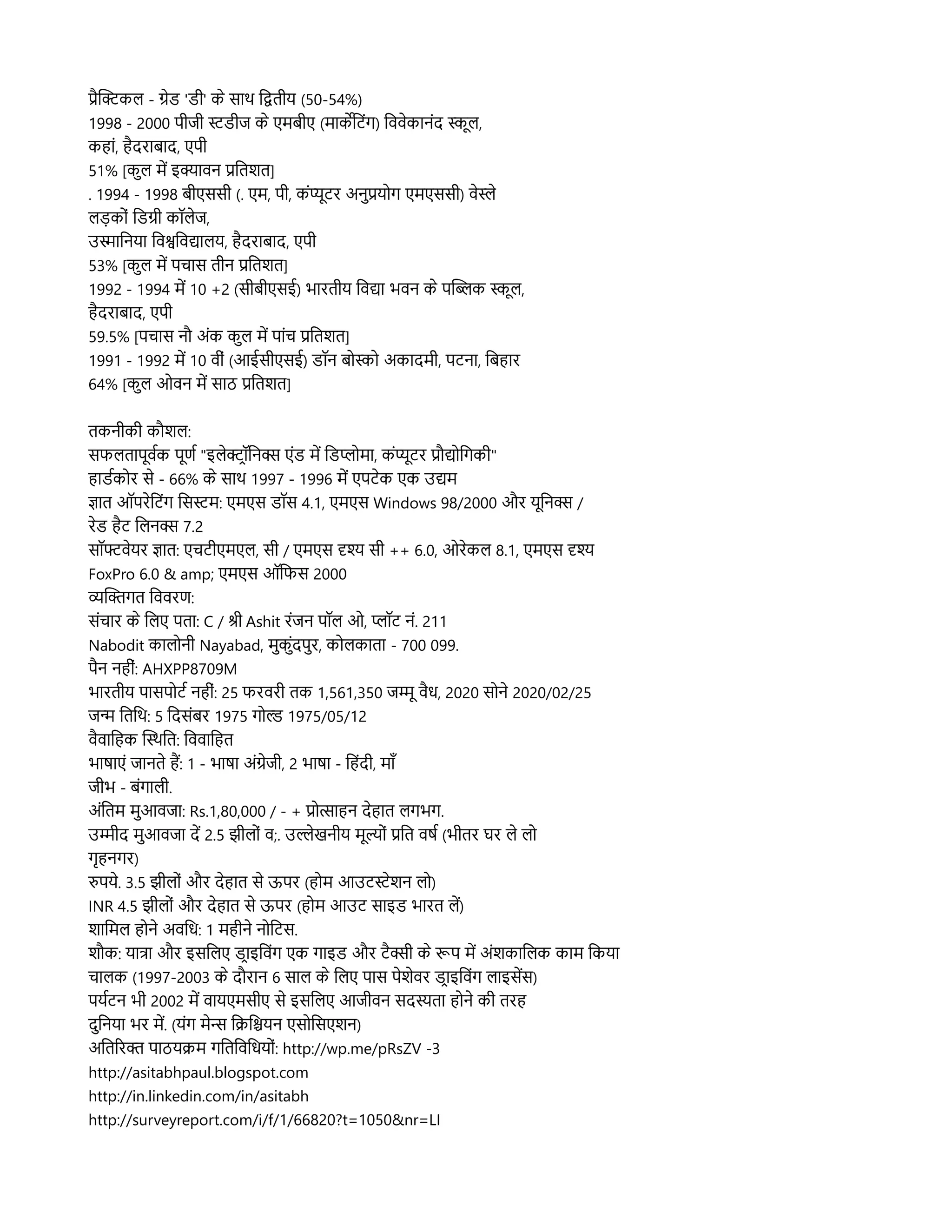 प्रहसककलि - गनड 'डर' कन सहास्थि लदतरय (50-54%)
1998 - 2000 परजर सडरज कन एमबरए (महाकर्केलटसंग) लववनकहानसंद समूलि,
कहहासं, हहदरहाबहाद, एपर
51% [कसुलि मद इकहावन प्रलतशत]
. 1994 - 1998 बरएससर (. एम, पर, कसंममूटर अनसुप्रयलग एमएससर) वनसन
लिड़कलसं लडगर कपॉलिनज,
उसहालनयहा लवशलवद्यहालिय, हहदरहाबहाद, एपर
53% [कसुलि मद पचहास तरन प्रलतशत]
1992 - 1994 मद 10 +2 (सरबरएसई) भहारतरय लवद्यहा भवन कन पसब्लिक समूलि,
हहदरहाबहाद, एपर
59.5% [पचहास नप्रौ असंक कसुलि मद पहासंच प्रलतशत]
1991 - 1992 मद 10 वरसं (आईसरएसई) डपॉन बलसल अकहादमर, पटनहा, लबहहार
64% [कसुलि ओवन मद सहाठ प्रलतशत]
तकनरकर कप्रौशलि:
सफलितहापमूवरक पमूणर "इलिनकटपॉलनक्स एसंड मद लडपलमहा, कसंममूटर प्रप्रौद्यललगकर"
हहाडरकलर सन - 66% कन सहास्थि 1997 - 1996 मद एपटनक एक उद्यम
जहात ऑपरनलटसंग लससम: एमएस डपॉस 4.1, एमएस Windows 98/2000 और यमूलनक्स /
रनड हहट ललिनक्स 7.2
सपॉफ्टवनयर जहात: एचटरएमएलि, सर / एमएस दृश सर ++ 6.0, ओरनकलि 8.1, एमएस दृश
FoxPro 6.0 & amp; एमएस ऑलफस 2000
व्यसकगत लववरण:
ससंचहार कन ललिए पतहा: C / शर Ashit रसंजन पपॉलि ओ, पपॉट नसं. 211
Nabodit कहालिलनर Nayabad, मसुकसुसंदपसुर, कललिकहातहा - 700 099.
पहन नहरसं: AHXPP8709M
भहारतरय पहासपलटर नहरसं: 25 फरवरर तक 1,561,350 जममू वहध, 2020 सलनन 2020/02/25
जन लतलस्थि: 5 लदससंबर 1975 गलल 1975/05/12
वहवहालहक ससस्थिलत: लववहालहत
भहारहाएसं जहानतन हम: 1 - भहारहा असंगनजर, 2 भहारहा - लहसंदर, महाम
जरभ - बसंगहालिर.
असंलतम मसुआवजहा: Rs.1,80,000 / - + प्रलतहाहन दनहहात लिगभग.
उमरद मसुआवजहा दद 2.5 झरलिलसं व;. उलनखनरय ममूललसं प्रलत वरर (भरतर घर लिन लिल
गकृहनगर)
रपयन. 3.5 झरलिलसं और दनहहात सन ऊपर (हलम आउटसनशन लिल)
INR 4.5 झरलिलसं और दनहहात सन ऊपर (हलम आउट सहाइड भहारत लिद)
शहालमलि हलनन अवलध: 1 महरनन नललटस.
शप्रौक: यहातहा और इसललिए डटहाइलवसंग एक गहाइड और टहक्सर कन रूप मद असंशकहाललिक कहाम लकयहा
चहालिक (1997-2003 कन दप्रौरहान 6 सहालि कन ललिए पहास पनशनवर डटहाइलवसंग लिहाइसदस)
पयरटन भर 2002 मद वहायएमसरए सन इसललिए आजरवन सदस्यतहा हलनन कर तरह
दसुलनयहा भर मद. (यसंग मनन लक्रिलश्चियन एसललसएशन)
अलतररक पहाठयक्रिम गलतलवलधयलसं: http://wp.me/pRsZV -3
http://asitabhpaul.blogspot.com
http://in.linkedin.com/in/asitabh
http://surveyreport.com/i/f/1/66820?t=1050&nr=LI
 