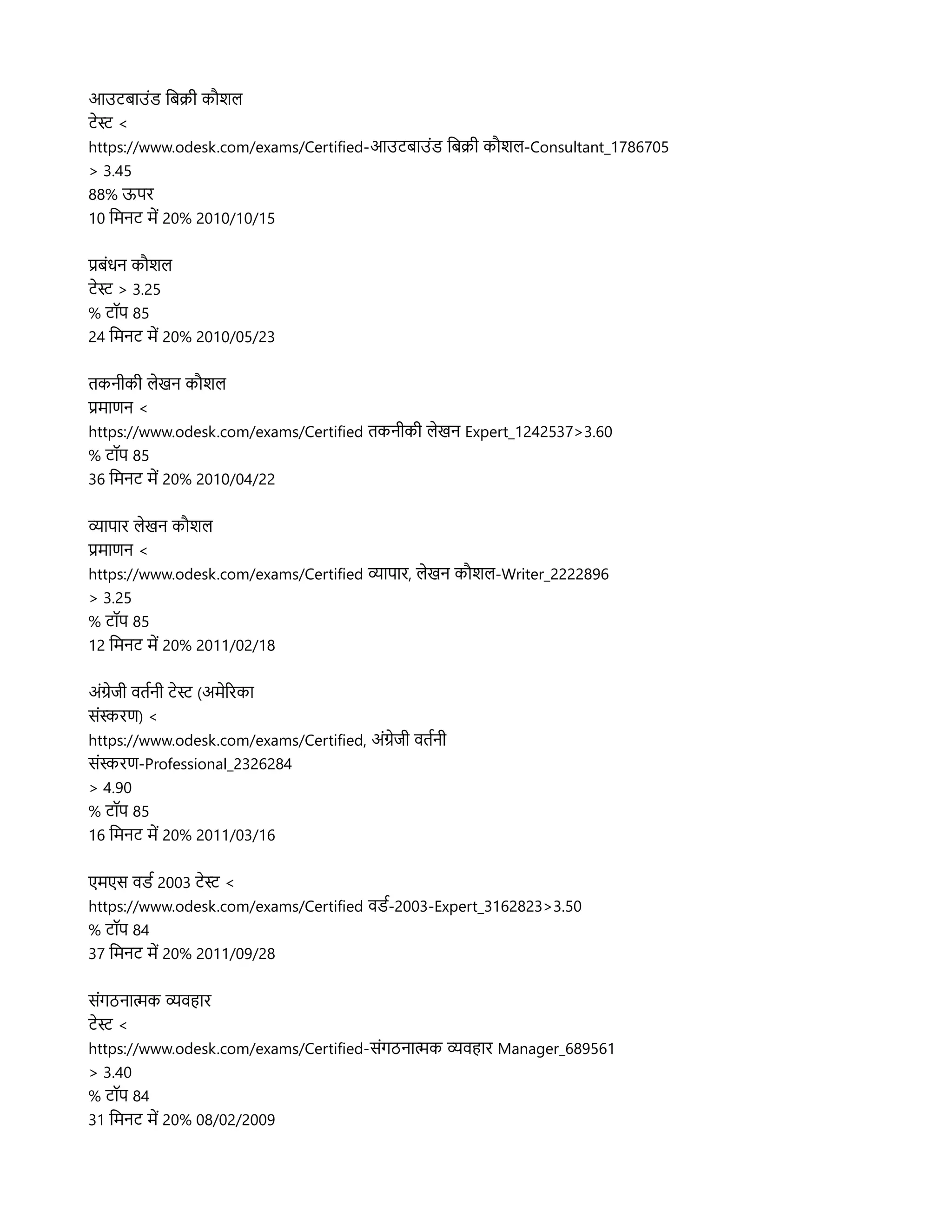 आउटबहाउसंड लबक्रिर कप्रौशलि
टनस <
https://www.odesk.com/exams/Certified-आउटबहाउसंड लबक्रिर कप्रौशलि-Consultant_1786705
> 3.45
88% ऊपर
10 लमनट मद 20% 2010/10/15
प्रबसंधन कप्रौशलि
टनस > 3.25
% टपॉप 85
24 लमनट मद 20% 2010/05/23
तकनरकर लिनखन कप्रौशलि
प्रमहाणन <
https://www.odesk.com/exams/Certified तकनरकर लिनखन Expert_1242537>3.60
% टपॉप 85
36 लमनट मद 20% 2010/04/22
व्यहापहार लिनखन कप्रौशलि
प्रमहाणन <
https://www.odesk.com/exams/Certified व्यहापहार, लिनखन कप्रौशलि-Writer_2222896
> 3.25
% टपॉप 85
12 लमनट मद 20% 2011/02/18
असंगनजर वतरनर टनस (अमनररकहा
ससंसरण) <
https://www.odesk.com/exams/Certified, असंगनजर वतरनर
ससंसरण-Professional_2326284
> 4.90
% टपॉप 85
16 लमनट मद 20% 2011/03/16
एमएस वडर 2003 टनस <
https://www.odesk.com/exams/Certified वडर-2003-Expert_3162823>3.50
% टपॉप 84
37 लमनट मद 20% 2011/09/28
ससंगठनहात्मक व्यवहहार
टनस <
https://www.odesk.com/exams/Certified-ससंगठनहात्मक व्यवहहार Manager_689561
> 3.40
% टपॉप 84
31 लमनट मद 20% 08/02/2009
 