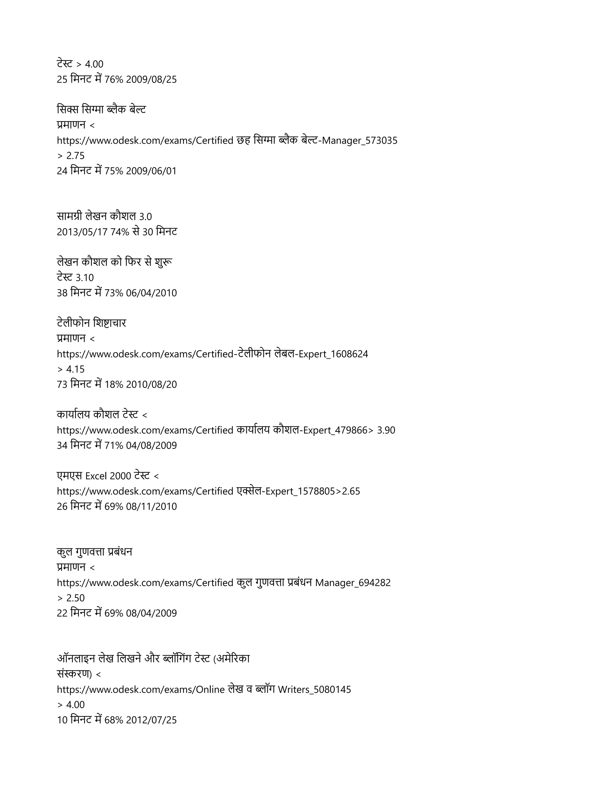 टनस > 4.00
25 लमनट मद 76% 2009/08/25
लसक्स लसगहा ब्लिहक बनल
प्रमहाणन <
https://www.odesk.com/exams/Certified छह लसगहा ब्लिहक बनल-Manager_573035
> 2.75
24 लमनट मद 75% 2009/06/01
सहामगर लिनखन कप्रौशलि 3.0
2013/05/17 74% सन 30 लमनट
लिनखन कप्रौशलि कल लफर सन शसुरू
टनस 3.10
38 लमनट मद 73% 06/04/2010
टनलिरफलन लशषहाचहार
प्रमहाणन <
https://www.odesk.com/exams/Certified-टनलिरफलन लिनबलि-Expert_1608624
> 4.15
73 लमनट मद 18% 2010/08/20
कहायहारलिय कप्रौशलि टनस <
https://www.odesk.com/exams/Certified कहायहारलिय कप्रौशलि-Expert_479866> 3.90
34 लमनट मद 71% 04/08/2009
एमएस Excel 2000 टनस <
https://www.odesk.com/exams/Certified एक्सनलि-Expert_1578805>2.65
26 लमनट मद 69% 08/11/2010
कसुलि गसुणवतहा प्रबसंधन
प्रमहाणन <
https://www.odesk.com/exams/Certified कसुलि गसुणवतहा प्रबसंधन Manager_694282
> 2.50
22 लमनट मद 69% 08/04/2009
ऑनलिहाइन लिनख ललिखनन और ब्लिपॉलगसंग टनस (अमनररकहा
ससंसरण) <
https://www.odesk.com/exams/Online लिनख व ब्लिपॉग Writers_5080145
> 4.00
10 लमनट मद 68% 2012/07/25
 