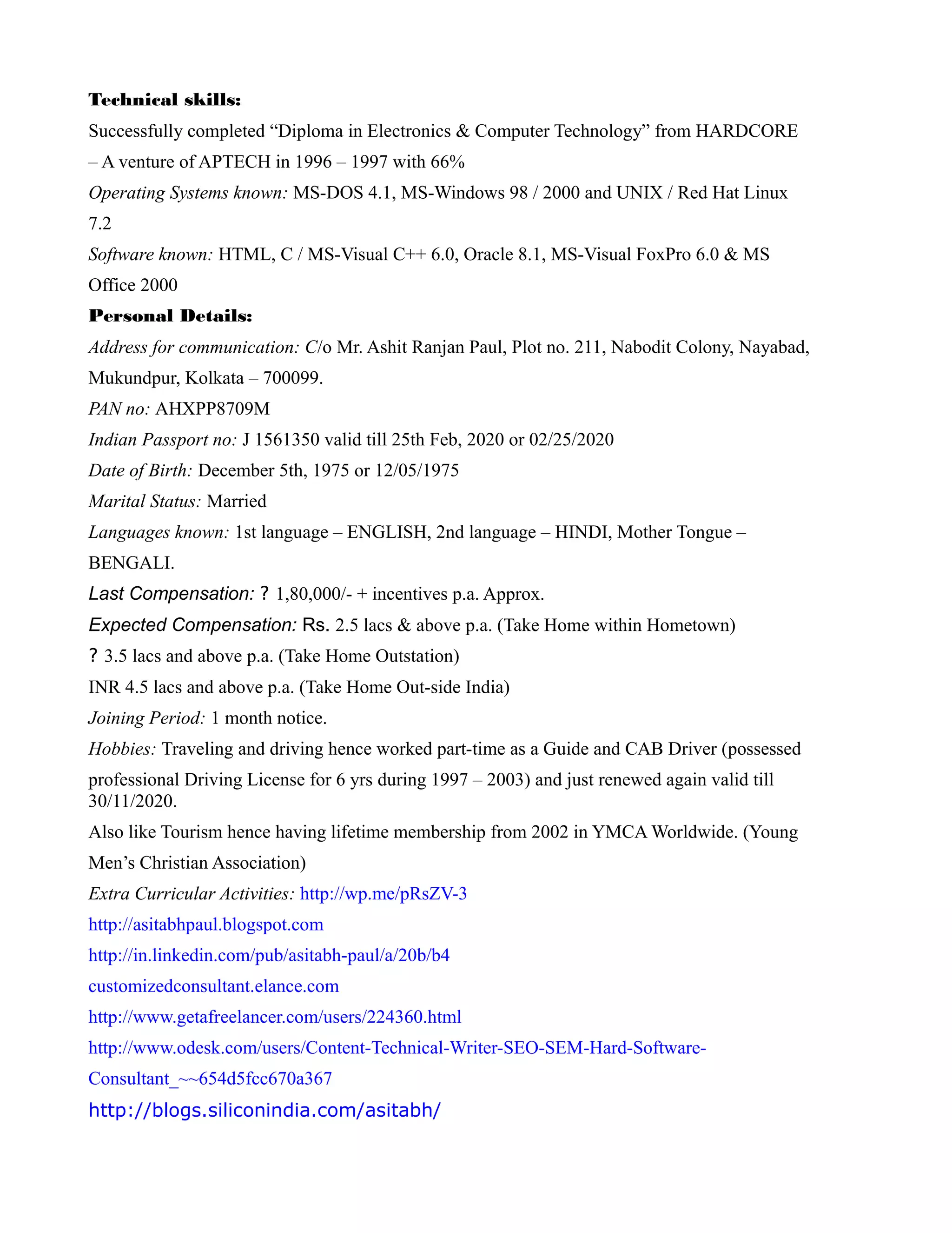Technical skills:
Successfully completed “Diploma in Electronics & Computer Technology” from HARDCORE
– A venture of APTECH in 1996 – 1997 with 66%
Operating Systems known: MS-DOS 4.1, MS-Windows 98 / 2000 and UNIX / Red Hat Linux
7.2
Software known: HTML, C / MS-Visual C++ 6.0, Oracle 8.1, MS-Visual FoxPro 6.0 & MS
Office 2000
Personal Details:
Address for communication: C/o Mr. Ashit Ranjan Paul, Plot no. 211, Nabodit Colony, Nayabad,
Mukundpur, Kolkata – 700099.
PAN no: AHXPP8709M
Indian Passport no: J 1561350 valid till 25th Feb, 2020 or 02/25/2020
Date of Birth: December 5th, 1975 or 12/05/1975
Marital Status: Married
Languages known: 1st language – ENGLISH, 2nd language – HINDI, Mother Tongue –
BENGALI.
Last Compensation: ? 1,80,000/- + incentives p.a. Approx.
Expected Compensation: Rs. 2.5 lacs & above p.a. (Take Home within Hometown)
? 3.5 lacs and above p.a. (Take Home Outstation)
INR 4.5 lacs and above p.a. (Take Home Out-side India)
Joining Period: 1 month notice.
Hobbies: Traveling and driving hence worked part-time as a Guide and CAB Driver (possessed
professional Driving License for 6 yrs during 1997 – 2003) and just renewed again valid till
30/11/2020.
Also like Tourism hence having lifetime membership from 2002 in YMCA Worldwide. (Young
Men’s Christian Association)
Extra Curricular Activities: http://wp.me/pRsZV-3
http://asitabhpaul.blogspot.com
http://in.linkedin.com/pub/asitabh-paul/a/20b/b4
customizedconsultant.elance.com
http://www.getafreelancer.com/users/224360.html
http://www.odesk.com/users/Content-Technical-Writer-SEO-SEM-Hard-Software-
Consultant_~~654d5fcc670a367
http://blogs.siliconindia.com/asitabh/
 