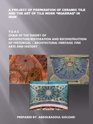 A PROJECT OF PREPARATION OF CERAMIC TILE
AND THE ART OF TILE WORK “MOARRAQ” IN
IRAN
Y.U.A.C
CHAIR OF THE THEORY OF
ARCHITECTURE,RESTORATION AND RECONSTRUCTION
OF HISTORICAL – ARCHITECTURAL HERITAGE, FINE
ARTS AND HISTORY
PREPARED BY: ABDOLRASOUL GOLZARI
 