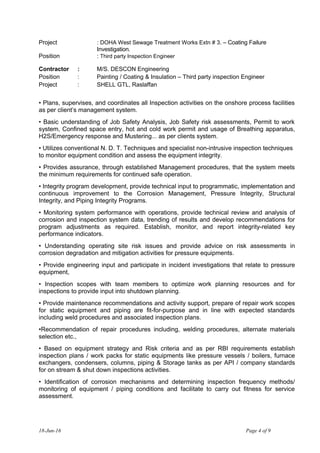 Project : DOHA West Sewage Treatment Works Extn # 3. – Coating Failure
Investigation.
Position : Third party Inspection Engineer
Contractor : M/S. DESCON Engineering
Position : Painting / Coating & Insulation – Third party inspection Engineer
Project : SHELL GTL, Raslaffan
• Plans, supervises, and coordinates all Inspection activities on the onshore process facilities
as per client’s management system.
• Basic understanding of Job Safety Analysis, Job Safety risk assessments, Permit to work
system, Confined space entry, hot and cold work permit and usage of Breathing apparatus,
H2S/Emergency response and Mustering... as per clients system.
• Utilizes conventional N. D. T. Techniques and specialist non-intrusive inspection techniques
to monitor equipment condition and assess the equipment integrity.
• Provides assurance, through established Management procedures, that the system meets
the minimum requirements for continued safe operation.
• Integrity program development, provide technical input to programmatic, implementation and
continuous improvement to the Corrosion Management, Pressure Integrity, Structural
Integrity, and Piping Integrity Programs.
• Monitoring system performance with operations, provide technical review and analysis of
corrosion and inspection system data, trending of results and develop recommendations for
program adjustments as required. Establish, monitor, and report integrity-related key
performance indicators.
• Understanding operating site risk issues and provide advice on risk assessments in
corrosion degradation and mitigation activities for pressure equipments.
• Provide engineering input and participate in incident investigations that relate to pressure
equipment,
• Inspection scopes with team members to optimize work planning resources and for
inspections to provide input into shutdown planning.
• Provide maintenance recommendations and activity support, prepare of repair work scopes
for static equipment and piping are fit-for-purpose and in line with expected standards
including weld procedures and associated inspection plans.
•Recommendation of repair procedures including, welding procedures, alternate materials
selection etc.,
• Based on equipment strategy and Risk criteria and as per RBI requirements establish
inspection plans / work packs for static equipments like pressure vessels / boilers, furnace
exchangers, condensers, columns, piping & Storage tanks as per API / company standards
for on stream & shut down inspections activities.
• Identification of corrosion mechanisms and determining inspection frequency methods/
monitoring of equipment / piping conditions and facilitate to carry out fitness for service
assessment.
18-Jun-16 Page 4 of 9
 