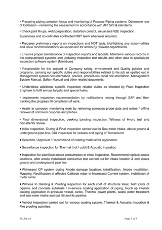 • Preparing piping corrosion loops and monitoring of Process Piping systems. Determine rate
of Corrosion - remaining life assessment in accordance with API 570 & standards.
• Check joint fit-ups, weld preparation, distortion control, visual and NDE inspection.
Supervises and co-ordinates contracted NDT team whenever required.
• Prepares preliminary reports on inspections and NDT tests, highlighting any abnormalities
and issue recommendations via supervisor for action by relevant departments.
• Ensures proper maintenance of inspection reports and records. Maintains various records in
the computerized systems and updating inspection test results and other data in specialized
inspection software system (Meridium).
• Responsible for the support of Company safety, environment and Quality policies and
programs, carrying out specific duties and responsibilities related to his job as spelled out in
Management system documentation, policies, procedures, local documentation, Management
System Manual, Safety Manual and other related documents.
• Undertakes additional specific inspection related duties as directed by Plant Inspection
Engineer to fulfil annual targets and special tasks.
• Implements inspection recommendation by notifications raising through SAP and then
tracking the progress till completion of work.
• Assist in corrosion monitoring work by retrieving corrosion probe data and online / offline
renewal of corrosion coupons and probes.
• Final dimensional Inspection, peeking banding inspection, Witness of Hydro test and
documents review.
• Initial inspection, During & Final inspection carried out for Sea water intake, above ground &
underground pipe line, CUI inspection for vessels and piping of Turnaround.
• Selection / Approval / Recommend of coating material for application.
• Surveillance inspection for Thermal (hot / cold) & Acoustic insulation
• Inspection for sacrificial anode consumption at initial inspection, Recommend replace anode
locations, after anode installation conductive test carried out for intake location & and above
ground and underground pipe line.
• Witnessed CP system during Anode damage locations identification, Anode Installation,
Mapping, Rectification of affected Cathode rebar in Impressed Current system, installation of
metal oxide.
• Witness to Blasting & Painting inspection for each coat of structural steel, field joints of
pipeline and concrete substrate / in-service coating application of piping, touch up internal
coating application in pressure vessel, tanks, Thermal power plants, waste water treatment
and sea water intake and out fall and its pipeline.
• Vendor Inspection carried out for various coating system, Thermal & Acoustic Insulation &
Fire proofing activities.
18-Jun-16 Page 5 of 9
 