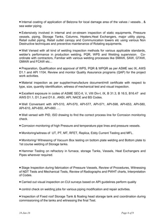 • Internal coating of application of Belzona for local damage area of the valves / vessels , &
sea water piping.
• Extensively involved in internal and on-stream inspection of static equipments, Pressure
vessels, piping, Storage Tanks, Columns, Heaters,Heat Exchangers, major utility piping,
Retail outlet piping, Retail outlet canopy and Communication towers etc using various Non
Destructive techniques and preventive maintenance of Rotating equipments.
• Well Versed with all kind of welding inspection methods for various applicable standards,
welder’s performance in production welding, PQR, WPS and Welding supervision. Co-
ordinate with contractors, Familiar with various welding processes like SMAW, SAW, GTAW,
GMAW and FCAW etc...
• Preparation, Qualification and approval of WPS, PQR & WPQR as per ASME sec IX, AWS
D1.1 and API 1104. Review and monitor Quality Assurance programs (QAP) for the project
work activities.
• Material inspection as per supplier/manufacture document/mill certificate with respect to
type, size, quantity identification, witness of mechanical test and visual inspection.
• Excellent exposure in codes of ASME SEC-II, V, VIII Div-I, IX, B 31.3, B 16.5, B16.47 and
AWS D1.1, D1.3 and D1.6 , ANSI, API, NACE and BS Codes.
• Well Conversant with API-510, API-570, API-577, API-571, API-598, API-653, API-580,
API-610, API-650, API-660…..
• Well versed with PID, ISO drawing to find the correct process line for Corrosion monitoring
check.
• Corrosion monitoring of high Pressure and temperature pipe lines and pressure vessels.
• Monitoring/witness of UT, PT, MT, RFET, Replica, Eddy Current Testing and MFL.
• Monitoring/ Witnessing of Vacuum Box testing on bottom plate welding and Bottom plate to
1st course welding of Storage tanks.
• Hammer Testing on refractory in furnace, storage Tanks, Vessels, Heat Exchangers and
Pipes wherever required.
• Stage Inspection during fabrication of Pressure Vessels, Review of Procedures, Witnessing
of NDT Tests and Mechanical Tests, Review of Radiographs and PWHT charts, Interpretation
of Codes.
• Carried out visual inspection on CUI surveys based on API guidelines perform quality
• control check on welding jobs for various piping modification and repair activities.
• Inspection of Fixed roof Storage Tank & floating head storage tank and coordination during
commissioning of the tanks and witnessing the final Test.
18-Jun-16 Page 6 of 9
 