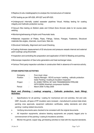 • Replica (In-situ metallographic) to analyse the microstructure of material.
• PSV testing as per API-526, API-527 and API-520.
• Underground internally coated seawater pipelines Visual, Holiday testing for coating
integrity and Cathodic protection survey.
• Vacuum Box testing on Bottom plate and Critical Zone Annular plate to Ist course plate
welding.
• Monitoring/witnessing of Hydro and Pneumatic tests.
• Materials inspection of Plates, Pipes, Fittings, Valves, Flanges, Fasteners, Structural
materials like angles, channels, round bars, flats etc.
• Structural Verticality, Alignment and Level Checking.
• Coating thickness measurement of GI structures and pressure vessels internal and external
paint coatings using Elcometer.
• Inspection and controlling the preparation and application of SA21/2 Blasting and painting.
• Boroscope inspection of Gas turbo generators and heat exchanger tubes.
• Various Third party inspection activities in construction field in absence of in-service activity.
OTHER INSPECTION ACTIVITIES
Company : Punj Lloyd, Libya
Position : Deputy Manager - DCVG surveyor / welding, cathodic protection
tester Painting / Coating & Insulation Inspection
Project : EL KOMS TRIPOLI 36” GAS TRANSMISSION PIPELINE
WITH SIDRA Wackhah compression facilities
Period : March 2008 To May 2009
Back end (Painting / coating/ wrapping , Cathodic protection, back filling)
Activities:
• Specifications for all painting / coating for mechanical and civil activities, Hot and cold,
GRP, Acoustic, all types of PP insulation were reviewed , manufacturer's product data sheet,
painting crew approvals, equipment calibration certificates, safety standards and other
painting / coating related documents.
• Verifying documents were checked to be consistent with the original documents.
• All inspection equipments, abrasive blasting equipments are properly tagged prior to
commencement of the painting / coating & Insulations activities.
• Monitor the garnet, copper slag, grit blasting activities to meet with the required standards.
18-Jun-16 Page 7 of 9
 