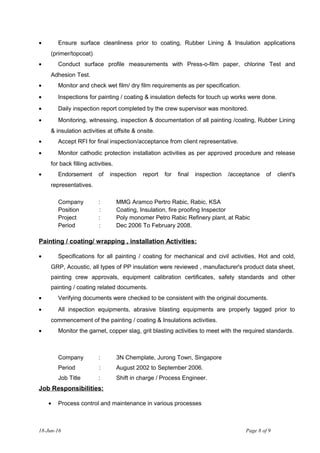 • Ensure surface cleanliness prior to coating, Rubber Lining & Insulation applications
(primer/topcoat)
• Conduct surface profile measurements with Press-o-film paper, chlorine Test and
Adhesion Test.
• Monitor and check wet film/ dry film requirements as per specification.
• Inspections for painting / coating & insulation defects for touch up works were done.
• Daily inspection report completed by the crew supervisor was monitored.
• Monitoring, witnessing, inspection & documentation of all painting /coating, Rubber Lining
& insulation activities at offsite & onsite.
• Accept RFI for final inspection/acceptance from client representative.
• Monitor cathodic protection installation activities as per approved procedure and release
for back filling activities.
• Endorsement of inspection report for final inspection /acceptance of client's
representatives.
Company : MMG Aramco Pertro Rabic, Rabic, KSA
Position : Coating, Insulation, fire proofing Inspector
Project : Poly monomer Petro Rabic Refinery plant, at Rabic
Period : Dec 2006 To February 2008.
Painting / coating/ wrapping , installation Activities:
• Specifications for all painting / coating for mechanical and civil activities, Hot and cold,
GRP, Acoustic, all types of PP insulation were reviewed , manufacturer's product data sheet,
painting crew approvals, equipment calibration certificates, safety standards and other
painting / coating related documents.
• Verifying documents were checked to be consistent with the original documents.
• All inspection equipments, abrasive blasting equipments are properly tagged prior to
commencement of the painting / coating & Insulations activities.
• Monitor the garnet, copper slag, grit blasting activities to meet with the required standards.
Company : 3N Chemplate, Jurong Town, Singapore
Period : August 2002 to September 2006.
Job Title : Shift in charge / Process Engineer.
Job Responsibilities:
• Process control and maintenance in various processes
18-Jun-16 Page 8 of 9
 