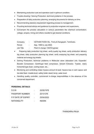 • Maintaining production cost and operation cost in optimum condition.
• Trouble shooting / Solving Production, technical problems in the process.
• Preparation of daily production planning, arranging documents for delivery on time.
• Recommending statutory requirement regarding process to management.
• Providing technical advice and guidance to production engineer and supervisors.
• Conversant the process calculation in various parameters like chemical concentration,
voltage, ampere, timing and others resulted to get desired conditions.
Company : CETHAR FOOD OIL, Trichy & Kangayam, Tamilnadu.
Period : Sep. 1999 to July 2002.
Job Title : Plant In charge / Shift Engineer
• Preparing daily production log sheet, verify quality log sheet, verify production delivery
log sheet, daily production planning log sheet, verify analyzing log sheet, and preparing
material and energy log sheets.
• Solving Production, technical problems in Molecular sieve adsorption unit, Expander-
Booster Compressor, Centrifugal feed compressor, Solvent Extractor, Toaster, rotary
horizontal type dryer, cooling tower, etc.,
• Monitoring and controlling intake hexane amount & level, hexane loss in vent vapour and
de-oiled feed, misella level, safety boiler steam temp, water level.
• Handling quality controller, commercial in-charge responsibilities in the absence of the
concerned department.
PERSONAL DETAILS:
D.O.B : 22/05/1976
PASSPORT NUMBER : Z2131376
P.P DATE OF EXPIRY : 25/04/2023
NATIONALITY : INDIAN
THANGARAJ RAJA
18-Jun-16 Page 9 of 9
 