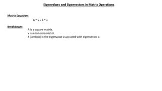 Eigenvalues and Eigenvectors in Matrix Operations
Matrix Equation:
A * v = λ * v
Breakdown:
A is a square matrix.
v is a non-zero vector.
λ (lambda) is the eigenvalue associated with eigenvector v.
 