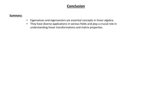 Conclusion
Summary:
• Eigenvalues and eigenvectors are essential concepts in linear algebra.
• They have diverse applications in various fields and play a crucial role in
understanding linear transformations and matrix properties.
 