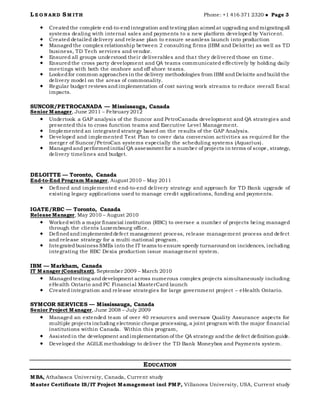 L E O N ARD SM ITH Phone: +1 416 371 2320  Page 3
 Createdthe complete end-to-endintegration andtesting plan aimedat upgrading andmigrating all
systems dealing with internal sales and payments to a new platform developed by Varicent.
 Created detailed delivery and release plan to ensure seamless launch into production
 Managed the complex relationship between 2 consulting firms (IBM and Deloitte) as well as TD
business, TD Tech services and vendor.
 Ensured all groups understood their deliverables and that they delivered those on time.
 Ensuredthe cross party development and QA teams communicated effectively by holding daily
meetings with both the onshore and off shore teams.
 Lookedfor common approaches in the delivery methodologies from IBM andDeloitte andbuild the
delivery model on the areas of commonality.
 Regular budget reviews andimplementation of cost saving work streams to reduce overall fiscal
impacts.
SUNCOR/PETROCANADA — Mississauga, Canada
Senior Manager, June 2011 – February 2012
 Undertook a GAP analysis of the Suncor and PetroCanada development and QA strategies and
presented this to cross function teams and Executive Level Management.
 Implemented an integrated strategy based on the results of the GAP Analysis.
 Developed and implemented Test Plan to cover data conversion activities as required for the
merger of Suncor/PetroCan systems especially the scheduling systems (Aquarius).
 Managed and performedinitial QA assessment for a number of projects in terms of scope, strategy,
delivery timelines and budget.
DELOITTE — Toronto, Canada
End-to-End Program Manager, August 2010 – May 2011
 Defined and implemented end-to-end delivery strategy and approach for TD Bank upgrade of
existing legacy applications used to manage credit applications, funding and payments.
IGATE/RBC — Toronto, Canada
Release Manager, May 2010 – August 2010
 Workedwith a major financial institution (RBC) to oversee a number of projects being managed
through the clients Luxembourg office.
 Definedandimplementeddefect management process, release management process and defect
and release strategy for a multi-national program.
 Integratedbusiness SMEs into the IT teams to ensure speedy turnaroundon incidences, including
integrating the RBC Dexia production issue management system.
IBM — Markham, Canada
IT Manager (Consultant), September 2009 – March 2010
 Managedtesting anddevelopment across numerous complex projects simultaneously including
eHealth Ontario and PC Financial MasterCard launch
 Created integration and release strategies for large government project – eHealth Ontario.
SYMCOR SERVICES — Mississauga, Canada
Senior Project Manager, June 2008 – July 2009
 Managed an extended team of over 40 resources and oversaw Quality Assurance aspects for
multiple projects including electronic cheque processing, a joint program with the major financial
institutions within Canada. Within this program,
 Assistedin the development andimplementation of the QA strategy andthe defect definition guide.
 Developed the AGILE methodology to deliver the TD Bank Moneybox and Payments system.
EDUCATION
MBA, Athabasca University, Canada, Current study
Master Certificate IS/IT Project Mamagement incl PMP, Villanova University, USA, Current study
 