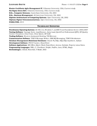 L E O N ARD SM ITH Phone: +1 416 371 2320  Page 4
Master Certificate Agile Management IT, Villanova University, USA, Current study
Six Sigma Green Belt, Villanova University, USA, Current study
B.Sc., Computer Sciences, Canterbury University, UK, 2003
B.Sc., Business Management, All American University, UK, 2002
Diploma Architectures of Computing Systems, Open University, UK, 2002
Diploma Digital Telecommunications, Open University, UK, 2002
ICASA/CISA, 2013
TECHNOLOGY EXPERTISE
Mainframes/Operating Systems: AS 400, Iris, Windows 7, andMS Team Foundation Server 2005/2007
Testing Software: Vantage Suite, Load Runner, Astra Load, QuickTest Professional (QTP), HP Quality
Centre, Visualtest, Clear Case, Clear Quest, HP ALM
Trading Software: Reuters Automated Dealing, TIB Mercury
Communication Software: TIBCO Message Broker, IBM MQ Messaging, TIBCO Rendezvous
Database Management/Relational Databases: Oracle PL/SQL, SQL/SQL Anywhere, Sybase
Development Software: PVCS Tracker, SharePoint
Software Applications: MS Office (Excel, Word, PowerPoint, Access, Outlook, Project), Lotus Notes
Programming Languages: XML, C, Chordiant, Delphi, FoxPro, Java, HTML, Magic
Methodologies: AGILE, Waterfall, V Model, RAD
 