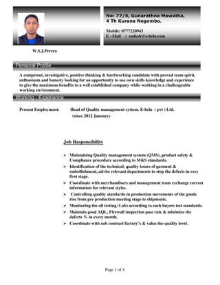 Page 1 of 4
W.S.J.Perera
A competent, investigative, positive thinking & hardworking candidate with proved team spirit,
enthusiasm and honesty looking for an opportunity to use own skills knowledge and experience
to give the maximum benefits to a well established company while working in a challengeable
working environment.
W
Working - Experience
Present Employment: Head of Quality management system. E-hela ( pvt ) Ltd.
(since 2012 January)
Job Responsibility
Maintaining Quality management system (QMS), product safety &
Compliance procedure according to M&S standards.
Identification of the technical, quality issues of garment &
embellishment, advise relevant departments to stop the defects in very
first stage.
Coordinate with merchandisers and management team exchange correct
information for relevant styles.
Controlling quality standards in production movements of the goods
rise from pre production meeting stage to shipments.
Monitoring the all testing (Lab) according to each buyers test standards.
Maintain good AQL, Firewall inspection pass rate & minimize the
defects % in every month.
Coordinate with sub contract factory’s & value the quality level.
No: 77/5, Gunarathna Mawatha,
4 Th Kurana Negombo.
Mobile: 0777220943
E –Mail : sudesh@e-hela.com
Personal Profile
Working - Experience
 