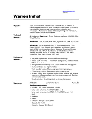 warrenimhof @y ahoo.com
Austin, TX
Warren Imhof
Objective
Technical
Summary
Professional
Summary
Short to medium term contract in the Austin TX area to enhance a
company’s Oracle assets in order to maximize performance, uptime and
maintainability, including new implementations, upgrades and
conversions. Available for Oracle Database planning and architecture,
training, project and vacation coverage.
Architected Systems: Oracle Database Appliance ODA X4-2, ODA
Virtual Machine
Hardware: ODA, Sun, HP, IBM, Prime, Pyramid, SGI, VAX, VAX cluster
Software: Oracle Databases V6-V12, Enterprise Manager Cloud
Control 10-12C, Linux, RMAN, RAC, Dataguard, ASM, ACFS, oakcli,
srvctl, UNIX, Informix database, Ingres database, Enterprise Manager
Grid Control, SQL, HP-UX, Sun Solaris, C, Data Dictionary Tools,
Remedy, ESCAPE, ESQL, FORTRAN, GKS Graphics, Info Basic,
Ingres 4GL, PICK Basic, Primos, RBF, VMS
 25+ years experience in relational database technology
 Oracle ODA Specialist – installation, configuration, database health
checks for 11.2, 12.1
 Manage and implement large scale Oracle conversions and upgrades
 Backup strategies and implementation
 Track record of successfully managing and training employees
 Extensive track record of successful project management
 Worked closely with database administrators, internal and external
customers, software developers, and company management. Excellent
communication skills.
 Results oriented. Complete projects on time and on budget.
Experience 2005-2015 Lacks Valley Stores Austin, TX
Database Administrator
 ODA x4-2, VM, Oracle Architected System
 Large scale conversion from HPUX to ODA x4-2
 Large scale conversion from HPUX 11.11 to HPUX Itanium 11.31
 RAC
 Dataguard
 RMAN
 Enterprise Manager Cloud Control
 Oracle 9, 10, 11, 12
 Enterprise Manager Grid Control
 