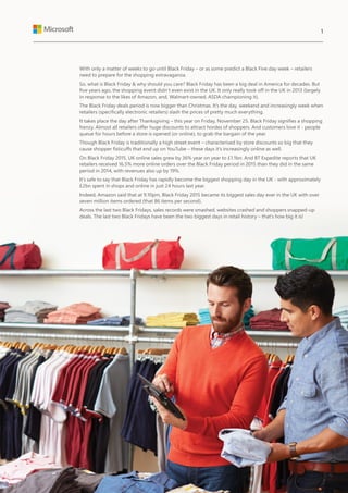 With only a matter of weeks to go until Black Friday – or as some predict a Black Five day week – retailers
need to prepare for the shopping extravaganza.
So, what is Black Friday & why should you care? Black Friday has been a big deal in America for decades. But
five years ago, the shopping event didn’t even exist in the UK. It only really took off in the UK in 2013 (largely
in response to the likes of Amazon, and, Walmart-owned, ASDA championing it).
The Black Friday deals period is now bigger than Christmas. It’s the day, weekend and increasingly week when
retailers (specifically electronic retailers) slash the prices of pretty much everything.
It takes place the day after Thanksgiving – this year on Friday, November 25. Black Friday signifies a shopping
frenzy. Almost all retailers offer huge discounts to attract hordes of shoppers. And customers love it - people
queue for hours before a store is opened (or online), to grab the bargain of the year.
Though Black Friday is traditionally a high street event – characterised by store discounts so big that they
cause shopper fisticuffs that end up on YouTube – these days it’s increasingly online as well.
On Black Friday 2015, UK online sales grew by 36% year on year to £1.1bn. And BT Expedite reports that UK
retailers received 16.5% more online orders over the Black Friday period in 2015 than they did in the same
period in 2014, with revenues also up by 19%.
It’s safe to say that Black Friday has rapidly become the biggest shopping day in the UK - with approximately
£2bn spent in shops and online in just 24 hours last year.
Indeed, Amazon said that at 9.10pm, Black Friday 2015 became its biggest sales day ever in the UK with over
seven million items ordered (that 86 items per second).
Across the last two Black Fridays, sales records were smashed, websites crashed and shoppers snapped-up
deals. The last two Black Fridays have been the two biggest days in retail history – that’s how big it is!
1
 