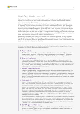 How is Cyber Monday connected?
So, Amazon was a big winner last year. Why? Amazon created a fortnight of deals, by spreading discounts far
beyond Black Friday. This was much longer than other retailers that simply spread deals over weekend –
culminating in so called Cyber Monday.
Cyber Monday is the Monday immediately after Black Friday (this year falling on November 28). It started
as an attempt to create an online equivalent of Black Friday’s high street extravaganza. Most retailers offer
deals from Black Friday through the weekend, but many announce exclusive internet-only deals on Cyber
Monday. This results in a 4-day weekend of bargain deals both in store and online. Cyber Monday became
a key retail trend here in the UK in 2015 (and likewise, the extension of deals over a longer time frame, like
Amazon, is set to be a key retail trend this year). Of course, with Black Friday and Cyber Monday cramming an
entire weekend between them, it’s expected shoppers will spend as much as £2.2bn this year on tech, clothes,
shoes, white goods and everything else (that’s 15.9% more than 2015).
Retailers must prepare for Black Friday 2016. Christmas starts properly on November 1st, says Karen Harris,
Managing Director, Intu Digital – the UK’s largest shopping centre owner: “We don’t isolate Black Friday, we
plan for the full Christmas Period and beyond, starting November 1st, building in Black Friday, Christmas and
the January sales - it’s a whole period of activity.”
With help from Karen Harris, here we’ve pulled together five key pieces of advice to capitalise on the sales
potential of the shopping phenomenon that is Black Friday...
1.	 Rigorous tests:
Black Friday is exceptionally busy, so retailers must test their core systems to identify any potential
breaking points, says Karen. This will help retailers to understand how to cope with a “break down”
scenario if faced with an overwhelming influx of traffic on the day (or surrounding weekend)
2.	 Drip-feed marketing:
Peak traffic on Black Friday is predictable. But the surrounding days are also crucial. Retailers will
benefit from drip-feeding customer deals to keep them shopping across the peak right through to
Cyber Monday. And, of course, customers expect you to engage with them on their channel of choice,
be it via email, mobile or social media. A gradual, multichannel approach will meet expectations and
reduce strain on infrastructure and fulfilment teams
3.	 Prepare the entire business:
The entire business (people, processes and technology) needs to be aligned in the build-up to, and
on Black Friday. Consistent and reliable communication between technical operations and sales/
marketing teams is an absolute must. Now is the time to make sure that everyone is fully aware of the
plan for peak trading – not just in silo, but across the entire business. Specifically, everyone must be
aware of marketing campaigns and sales promotions (deals) in advance so that all teams can prepare
for the influx of traffic
4.	 Make a plan B:
It is very difficult to make Black Friday 100% fail-proof. But it’s not too late to put some basic safety
nets in place. For example, build-in an online queuing system – where customers are placed in a line
to access the website – to help control the sudden surge and reduce the chances of crashing.
Last year some of the UK’s biggest shopping websites struggled to cope with the volume of online
orders, with John Lewis, Argos, Boots, Tesco and Game all crashing or suffering slow loading pages.
Similarly, think carefully about your social media strategy. Long gone are the days where you can
just ignore a complaint. Customers expect you to monitor complaints constantly and respond
immediately. If something goes wrong on Black Friday, it’s best to have a plan in place, or suffer the
inevitable grilling on social media.
Equally, if a customer says something positive, a well thought-out social media response is a great way
to show your customers that they really matter, and other potential customers that your brand has
a personality. In sum, it’s smart to identify the risks that may arise on Black Friday and create a cheat
sheet of solutions. This ensures that appropriate and timely action can be taken by the relevant team
(...whether it’s IT ecommerce, marketing, social media or PR).
5.	 Don’t forget your front line:
Make sure that staffing plans are set. These should include everyone involved in peak operations (i.e.
vendors and suppliers as well). A clearly communicated plan will ensure that everyone is aware of
their role and responsibility across the weekend
2
 
