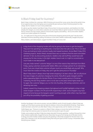 Is Black Friday bad for business?
Black Friday is brilliant for customers. With Christmas just around the corner, prices drop at the perfect time.
It’s an opportunity to buy that laptop you’ve wanted all year (and your Dad’s Christmas present on-the-
cheap). But for retailers it’s much more problematic.
It’s safe to say that retailers hate Black Friday. It forces them to discount products, and therefore trim their
already slim margins, at a time when customers are more than likely to spend money for Christmas anyway.
Not to mention forcing a drastic rethink of stock levels, logistics and staffing – all at a time when retailers
would much rather prepare for Christmas.
So… Is it really wise to drop prices at the start of the busiest shopping period of the year? Has the event
distorted Christmas spending, pulling it forward at a time when retailers traditionally charged full prices?
Many retailers, and retail analysts, suggest that Black Friday isn’t wise at all.
A big chunk of the shopping hordes will only be going to the stores to get the bargains.
They won’t be spending on anything else, or be back when the sale is over. This is not ideal
if you are looking to build customer loyalty (and repeat business). Across Black Friday 2014,
marketing experts, Verdict Retail, showed there was no evidence that the event stimulated
demand. In fact, by discounting products, retailers only sold stuff they would have sold
anyway but for less money. In this light, retailers have to ask: Is it right to concentrate so
much trade in one deal period?
Last year, Asda named “customer fatigue” as one of the reasons they held back from Black
Friday, saying customers would prefer better offers over a longer period. It’s an interesting
point. If you are a loyal Asda customer all year round, you would likely ask yourself: Why
must I face the crowds on Friday, why can’t I get the same price on Thursday?
Black Friday doesn’t always show high street shopping in its best colours. We can all picture
the news images of customers charging into stores, fisticuffs to grab a bargain and the
police separating fights for the last iPhone. If you invest a pretty penny in Christmas
marketing, the last thing retailers want is to be seen as the place where fights break out.
So again, like customer fatigue, you run the risk of putting-off existing customers, and not
attracting new ones.
Indeed, research by shopping analysts Springboard and Footfall highlights a drop in high
street shopper numbers of 4.5% and 4.0% respectively in 2015. Some shoppers may have
stayed at home because the bargains weren’t exciting enough, while others may have been
put off by the possibility of getting punched.
Another big danger is the returns process. Last year £600mln worth of stock bought on Black Friday was
caught up in the returns process and not back on shelves in time to be sold before Christmas. These items
could have been sold at full cost after Black Friday so the opportunity cost for retailers can be huge.
Hollie Napier says: “Pressure on systems on Black Friday is always a concern but we have taken lots
of learnings from previous years to improve the service we plan to give this year.”
Finally, some analysts say Black Friday has simply distorted Christmas spending – pulling it forward at a time
when retailers traditionally charged full prices. December has gone from being one of the best months,
to being one of the hardest. Indeed, last year UK spending in December dropped for the first time in six
years (This is Money.co.uk), the assumption being that everyone spent all their money in November when
everything was cheaper.
4
 
