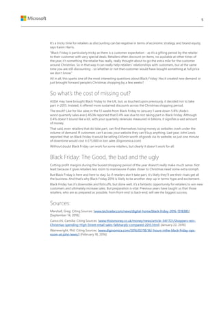 It’s a tricky time for retailers as discounting can be negative in terms of economic strategy and brand equity,
says Karen Harris.
“Black Friday is particularly tricky as there is a customer expectation - as it’s a gifting period by the retailer
to their customer with very special deals. Retailers often discount on items, no available at other times of
the year, it’s something the retailer has really, really thought about to go the extra mile for the customer
around Christmas. So in that way it can really help retailers’ relationships with customers, but at the same
time you are still discounting - so whether or not that customer would have bought something at full price
we don’t know.”
All in all, this sparks one of the most interesting questions about Black Friday: Has it created new demand or
just brought forward people’s Christmas shopping by a few weeks?
So what’s the cost of missing out?
ASDA may have brought Black Friday to the UK, but, as touched upon previously, it decided not to take
part in 2015. Instead, it offered more sustained discounts across the Christmas shopping period.
The result? Like for like sales in the 13 weeks from Black Friday to January 1 were down 5.8% (Asda’s
worst quarterly sales ever.) ASDA reported that 0.4% was due to not taking part in Black Friday. Although
0.4% doesn’t sound like a lot, with your quarterly revenues measured in billions, it signifies a vast amount
of money.
That said, even retailers that do take part, can find themselves losing money as websites crash under the
volume of demand. If customers can’t access your website they can’t buy anything. Last year, John Lewis
reported that on Black Friday it would be selling £45mln worth of goods via its website, so just one minute
of downtime would cost it £75,000 in lost sales (Diginomica.com)
Without doubt Black Friday can work for some retailers, but clearly it doesn’t work for all.
Black Friday: The Good, the bad and the ugly
Cutting profit margins during the busiest shopping period of the year doesn’t really make much sense. Not
least because it gives retailers less room to manoeuvre if sales closer to Christmas need some extra oomph.
But Black Friday is here and here to stay. So if retailers don’t take part, it’s likely they’ll see their rivals get all
the business. And that’s why Black Friday 2016 is likely to be another step-up in terms hype and excitement.
Black Friday has it’s downsides and fisticuffs, but done well, it’s a fantastic opportunity for retailers to win new
customers and ultimately increase sales. But preparation is vital. Previous years have taught us that those
retailers, who are as prepared as possible, from front-end to back-end, will see the biggest success.
Sources:
Marshall, Greg: Citing Sources: [www.techradar.com/news/digital-home/black-friday-2016-1318385]
[September 14, 2016]
Canocchi, Camilla: Citing Sources: [www.thisismoney.co.uk/money/news/article-3411721/Shoppers-rein-
Christmas-spending-High-Street-retail-sales-fallsharply-compared-2015.html] [January 22, 2016]
Wainewright, Phil: Citing Sources: [www.diginomica.com/2016/02/18/36/-hours-inthe-black-friday-ops-
room-at-john-lewis/] [February 18, 2016]
5
 