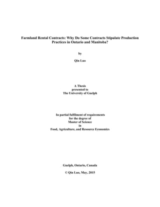Farmland Rental Contracts: Why Do Some Contracts Stipulate Production
Practices in Ontario and Manitoba?
by
Qin Luo
A Thesis
presented to
The University of Guelph
In partial fulfilment of requirements
for the degree of
Master of Science
in
Food, Agriculture, and Resource Economics
Guelph, Ontario, Canada
© Qin Luo, May, 2015
 