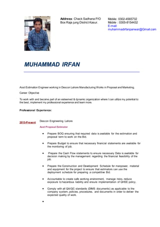 MMUUHHAAMMMMAADD IIRRFFAANN
Asst Estimation Engineer working in Descon Lahore Manufacturing Works in Proposal and Marketing.
Career Objective
To work with and become part of an esteemed & dynamic organization where I can utilize my potential to
the best, implement my professional experience and learn more.
Professional Experience:
2015-Present
Descon Engineering Lahore
Asst Proposal Estimator
 Prepare BOQ ensuring that required data is available for the estimation and
proposal term to work on the Bid.
 Prepare Budget to ensure that necessary financial statements are available for
the monitoring of job.
 Prepare the Cash Flow statements to ensure necessary Data is available for
decision making by the management regarding the financial feasibility of the
job.
 Prepare the Construction and Development Schedule for manpower, material
and equipment for the project to ensure that estimators can use the
deployment schedule for preparing a competitive Bid.
 Accountable to create safe working environment, manage risks, reduce
exposure to hazardous liability and ensure implementation of QHSE policy.
 Comply with all QA/QC standards (DIMS documents) as applicable to the
company system, policies, procedures, and documents in order to deliver the
expected quality of work.

Address: Chack Sadhana P/O
Box Raja jung District Kasur.
Mobile: 0302-4565732
Mobile : 0305-8154432
E-mail:
muhammadirfanpanwar@Gmail.com
 