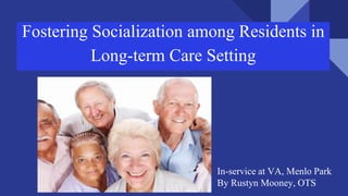 Fostering Socialization among Residents in
Long-term Care Setting
In-service at VA, Menlo Park
By Rustyn Mooney, OTS
 
