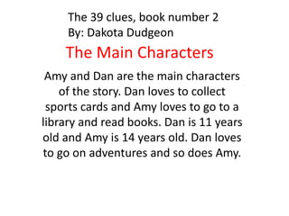 The 39 clues, book number 2
By: Dakota Dudgeon

The Main Characters
Amy and Dan are the main characters
of the story. Dan loves to collect
sports cards and Amy loves to go to a
library and read books. Dan is 11 years
old and Amy is 14 years old. Dan loves
to go on adventures and so does Amy.

 
