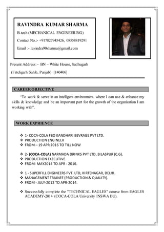 RAVINDRA KUMAR SHARMA
B-tech (MECHANICAL ENGINEERING)
Contact No.:- +917827945426, 08558819291
Email :- ravindra90sharma@gmail.com
Present Address: - BN – White House, Sadhugarh
(Fatehgarh Sahib, Punjab) [140406]
CAREER OBJECTIVE
“To work & serve in an intelligent environment, where I can use & enhance my
skills & knowledge and be an important part for the growth of the organization I am
working with”.
WORK EXPRIENCE
 1- COCA-COLA FBO KANDHARI BEVRAGE PVT LTD.
 PRODUCTION ENGINEER
 FROM – 19 APR 2016 TO TILL NOW
 2- (COCA-COLA) NARMADA DRINKS PVT LTD, BILASPUR (C.G).
 PRODUCTION EXECUTIVE.
 FROM- MAY2014 TO APR - 2016.
 1 - SUPERFILL ENGINEERS PVT. LTD, KIRTENAGAR, DELHI.
 MANAGEMENT TRAINEE (PRODUCTION & QUALITY).
 FROM - JULY-2012 TO APR-2014.
 Successfully complete the "TECHNICAL EAGLES" course from EAGLES
ACADEMY-2014 (COCA-COLA University INSWA BU).
 