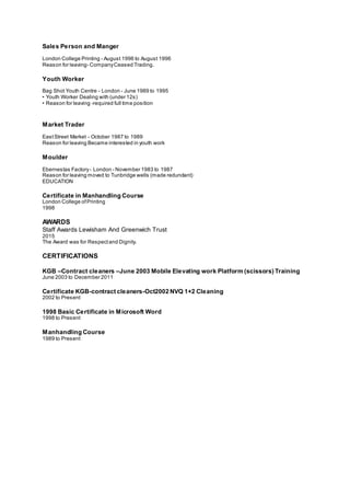 Sales Person and Manger
London College Printing - August 1996 to August 1996
Reason for leaving- CompanyCeased Trading.
Youth Worker
Bag Shot Youth Centre - London - June 1989 to 1995
• Youth Worker Dealing with (under 12s)
• Reason for leaving -required full time position
Market Trader
EastStreet Market - October 1987 to 1989
Reason for leaving Became interested in youth work
Moulder
Ebernestas Factory- London - November 1983 to 1987
Reason for leaving moved to Tunbridge wells (made redundant)
EDUCATION
Certificate in Manhandling Course
London College ofPrinting
1998
AWARDS
Staff Awards Lewisham And Greenwich Trust
2015
The Award was for Respectand Dignity.
CERTIFICATIONS
KGB –Contract cleaners –June 2003 Mobile Elevating work Platform (scissors) Training
June 2003 to December 2011
Certificate KGB-contract cleaners-Oct2002 NVQ 1+2 Cleaning
2002 to Present
1998 Basic Certificate in Microsoft Word
1998 to Present
Manhandling Course
1989 to Present
 