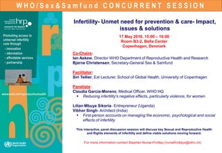 W H O / S e x & S a m f u n d C O N C U R R E N T S E S S I O N
Infertility- Unmet need for prevention & care- Impact,
issues & solutions
17 May 2016, 15:00 – 16:00
Room B3-2, Bella Center
Copenhagen, Denmark
Co-Chairs:
Ian Askew, Director WHO Department of Reproductive Health and Research
Bjarne Christensen, Secretary-General Sex & Samfund
Facilitator:
Siri Tellier, Ext Lecturer, School of Global Health, University of Copenhagen
Panelists:
Claudia Garcia-Moreno, Medical Officer, WHO HQ
 Reducing infertility’s negative effects, particularly violence, for women
Lilian Mbuya Sikoria- Entrepreneur (Uganda)
Vibhor Singh- Architect (India)
 First-person accounts on managing the economic, psychological and social
effects of infertility
This interactive, panel discussion session will discuss key Sexual and Reproductive Health
and Rights elements of infertility and define viable solutions moving forward.
For more information contact Stephen Nurse-Findlay (nursefindlays@who.int)
 