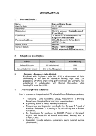 CURRICULUM VITAE
1) Personal Details :
Name Suresh Chand Gupta
Date Of Birth 29.08.1958
Nationality Indian
Designation General Manager ( Inspection and
Expediting)
Experience 34 Years in Oil and Gas sector at
Engineers India Limited
Permanent Address H-34/50, Sector-3, Rohini, Delhi
-110085 (India)
Marital Status Married
Contact Details Mobile : +91 9650597938
Mail id: scguptadelhi@yahoo.co.in
2) Educational Qualification:
Institute Degree Year of Passing
Jodhpur University B.E (Mechanical) 1980
Baroda Productivity Council Dip. In Bus. Management 1982
3) Company - Engineers India Limited:
Employed with Engineers India Ltd. (EIL) a Government of India
undertaking in the field for Petroleum refining, Pipe lines, Gas
processing, Off shore engineering, petrochemicals etc. Company was
established in collaboration with Bechtel Corporation USA.
Serving EIL since Jan 6,1981.
4) Job description is as follows:
I am in procurement department of EIL wherein I have following experience:
• Managing Core Expediting Group, Procurement & Develop
Department, Shipping Department and Inspection team
• Expediting leader of HMEL Refinery in Bhatinda
• Procurement and inspection coordinator for Borouge 2 Project of
Abudhabi Polymers Co. - posting at Tecnimont Italy now at Ruwais
Abu Dhabi.
• Sr. Coordinator for purchase for SKIKDA Project of Sonatrach
Algeria and inspection of critical equipments. Posting was at
CPECC China.
• Inspection (vessels, columns, exchangers, piping material, pumps,
pipelines etc.)
 