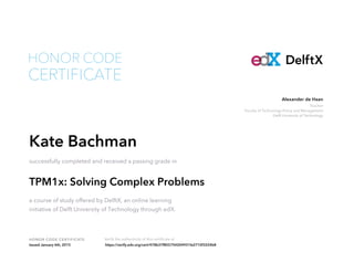 Teacher
Faculty of Technology Policy and Management
Delft University of Technology
Alexander de Haan
HONOR CODE CERTIFICATE Verify the authenticity of this certificate at
DelftX
CERTIFICATE
HONOR CODE
Kate Bachman
successfully completed and received a passing grade in
TPM1x: Solving Complex Problems
a course of study offered by DelftX, an online learning
initiative of Delft University of Technology through edX.
Issued January 6th, 2015 https://verify.edx.org/cert/478b37f855754204931fa2710f3224b8
 