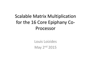 Scalable Matrix Multiplication
for the 16 Core Epiphany Co-
Processor
Louis Loizides
May 2nd 2015
 