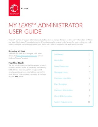 My Lexis™ is a tool for account administrators that allows them to manage their own or other users’ information, for Admin
and Super Admin users. The application works differently depending on your level of access. For instance, End users only
have access to the My Profile page, while Super Admin users have access to all of the application’s functions.
MY LEXIS™ ADMINISTRATOR
USER GUIDE
My Lexis™
Accessing My Lexis
There are two ways of accessing My Lexis, from a
direct URL (https://mylexis.lexisnexis.com) or from
the Lexis Advance®
product.
First Time Sign In
The first time you sign in to My Lexis, you are required
to build a personal profile by completing the following
fields: ID, new password, confirm new password,
security question, answer, email address and confirm
email address. When you have completed all the fields,
click the Next button.
Dashboard	 2
My Profile	 3
Users Dashboard	 4
Managing Users	 5
Customer User Lists	 6
User Templates	 7
Customer Information	 8
Client ID Information	 9
System Requirements	 10
 