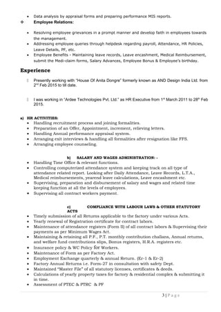 • Data analysis by appraisal forms and preparing performance MIS reports.
 Employee Relations:
• Resolving employee grievances in a prompt manner and develop faith in employees towards
the management.
• Addressing employee queries through helpdesk regarding payroll, Attendance, HR Policies,
Leave Details, PF, etc.
• Employee Benefits - Maintaining leave records, Leave encashment, Medical Reimbursement,
submit the Medi-claim forms, Salary Advances, Employee Bonus & Employee’s birthday.
Experience
 Presently working with “House Of Anita Dongre” formerly known as AND Design India Ltd. from
2nd
Feb 2015 to till date.
 I was working in “Ardee Technologies Pvt. Ltd.” as HR Executive from 1st
March 2011 to 28th
Feb
2015.
a) HR ACTIVITIES:
• Handling recruitment process and joining formalities.
• Preparation of an Offer, Appointment, increment, relieving letters.
• Handling Annual performance appraisal system.
• Arranging exit interviews & handling all formalities after resignation like FFS.
• Arranging employee counseling.
b) SALARY AND WAGES ADMINISTRATION: -
• Handling Time Office & relevant functions.
• Controlling computerized attendance system and keeping track on all type of
attendance related report. Looking after Daily Attendance, Leave Records, L.T.A.,
Medical reimbursements, yearend leave calculations, Leave encashment etc.
• Supervising, preparation and disbursement of salary and wages and related time
keeping function at all the levels of employees.
• Supervising all contract workers payment.
c) COMPLIANCE WITH LABOUR LAWS & OTHER STATUTORY
ACTS
• Timely submission of all Returns applicable to the factory under various Acts.
• Yearly renewal of Registration certificate for contract labors.
• Maintenance of attendance registers (Form II) of all contract labors & Supervising their
payments as per Minimum Wages Act.
• Maintaining & retaining all P.F., P.T. monthly contribution challans, Annual returns,
and welfare fund contributions slips, Bonus registers, H.R.A. registers etc.
• Insurance policy & WC Policy for Workers.
• Maintenance of Form as per Factory Act.
• Employment Exchange quarterly & annual Return. (Er-1 & Er-2)
• Factory Annual Returns i.e. Form-27 in consultation with safety Dept.
• Maintained “Master File” of all statutory licenses, certificates & deeds.
• Calculations of yearly property taxes for factory & residential complex & submitting it
in time.
• Assessment of PTEC & PTRC & PF
3 | P a g e
 