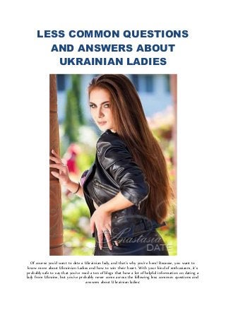 LESS COMMON QUESTIONS
AND ANSWERS ABOUT
UKRAINIAN LADIES
Of course you’d want to date a Ukrainian lady, and that’s why you’re here! Because, you want to
know more about Ukrainian Ladies and how to win their heart. With your kind of enthusiasm, it’s
probably safe to say that you’ve read a ton of blogs that have a lot of helpful information on dating a
lady from Ukraine, but you’ve probably never come across the following less common questions and
answers about Ukrainian ladies:
 