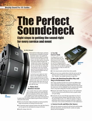 The Perfect
SoundcheckEight steps to getting the sound right
for every service and event
By Rick Stewart
EEEEEEEEEEEEEEEEEiiiiiiiiiiggggggggggggghhhhhhhhhhhhttttttttttttt ssssssssssttttttttttttttttttteeeeeeeeeeeeppppppppppppsssssssss tttttttooooooo gggggeeeeetttinngg the sound ri
ffffffffffffffffffooooooooooooorrrrrrrrrrrr eeeeeeeeeeeeevvvvvvvvvveeeeeeeeeeeerrrrrryyyyyyy ssssssssseeeeeeerrrrrvvvvviiiicccee aannd event
ByByByBy RRRRicicickkkkk StStStStSteweewewarararttt
Each week the worship singers, musicians,
and technicians at hundreds of churches
around the country come together for
rehearsals and then gather for weekend
services. Everyone has talents he or she
brings to the table, and they all want the
most impact possible throughout the
worship, music, drama, and message. If
only the sound and mix could be right
for every service! After all, nothing has
more bearing on how your morning
goes than the sound quality of the mix
and any technical problems that may
arise during the service.
So, how do we get it right every time?
The key is the soundcheck, where the
system is set up and the mix is created.
A great soundcheck will make for a great
rehearsal and a great service. Embrace the
following eight simple steps, and you can
have a great mix every time your worship
team takes the stage.
1. Mains First,
Monitors Second
Every member of the team needs to understand
that if you begin with the end in mind (what the
audience/congregation will hear), then everything
else (monitors, in-ear levels, recording, etc.) will
come together quickly. Ask the singers and musicians to
be patient while the technician adjusts the gain structure in the house
and sets the levels and EQ.
■ Make sure all monitor wedges and speakers are facing toward the
singers and musicians, not aiming out into the house.
■ Use instrument amps as personal monitors, then take direct feeds or
mic the amps for even and balanced coverage in the house.
■ Keep the onstage volume low.
2. Use the
Correct Tools
Everything will be so much
easier if the proper mics and
direct boxes are used. All mics
and direct boxes are not equal;
use each for its designed purpose.
Your Sweetwater Sales Engineer is a great
resource. He or she can make the appropriate
recommendations to help you achieve the
results you want.
■ For the cleanest sound, use direct boxes where possible.
■ When mics are in use, position them so that they pick up only the
sound you want. Do what you can to minimize onstage sources
from “bleeding” into multiple instrument or singer mics.
3. Have the Musicians/Vocalists Play and
Sing at Performance Levels
Many singers and players test their mics at levels much different than
those at which they actually play or sing during a performance. This
results in the levels and settings being off from where they need to be for
the actual service. For the soundcheck, have the musicians and vocalists
choose a song and/or settings they’ll actually use for the service.
■ Musicians and vocalists: Play/sing your part at “real” performance
level for as long as the sound technician needs to properly adjust
your gain settings.
■ Sound techs: Set your main left/right output fader level, then set
your channel trim/gain settings to the lowest setting. Now, bring
the channel fader to unity (“0”). While the musician or singer is
performing, slowly bring up the trim/gain until there is good level
in the house. (You can also use PFL/solo/cue to meter adjustments.)
4. Correct Levels and EQ at the Source
Make sure the musicians are giving you the best levels and EQ possible
from their instruments, and ensure that the vocalists are singing
directly into the microphones.
666666666666666666666666666666666.66.6666.6666.666.66.6666666.6.66.6.6666666666.
Worship Sound Pro 101 Guides
cs
al;
pose.
eer is a great
e the appropriate
JBL
VRX928LA
Whirlwind
IMP 2
008-009_101_Perfect_Sounds.indd 8008-009_101_Perfect_Sounds.indd 8 1/2/09 7:55:08 AM1/2/09 7:55:08 AM
 